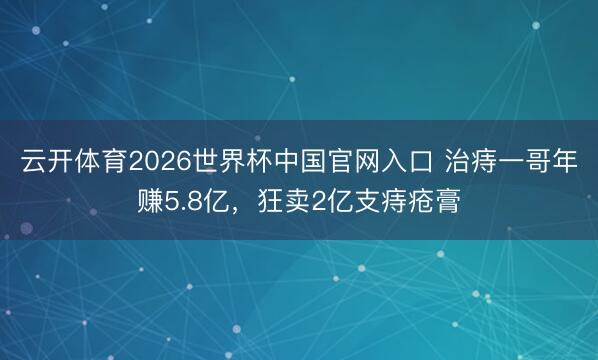 云开体育2026世界杯中国官网入口 治痔一哥年赚5.8亿,狂卖2亿支痔疮膏