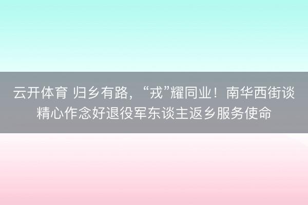 云开体育 归乡有路，“戎”耀同业！南华西街谈精心作念好退役军东谈主返乡服务使命