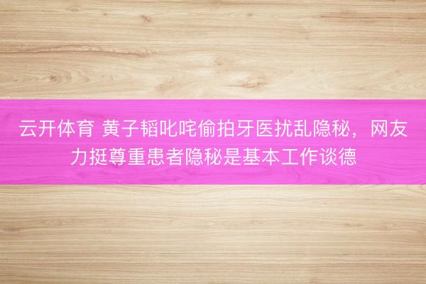 云开体育 黄子韬叱咤偷拍牙医扰乱隐秘，网友力挺尊重患者隐秘是基本工作谈德