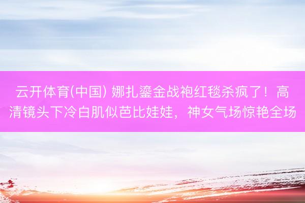 云开体育(中国) 娜扎鎏金战袍红毯杀疯了！高清镜头下冷白肌似芭比娃娃，神女气场惊艳全场