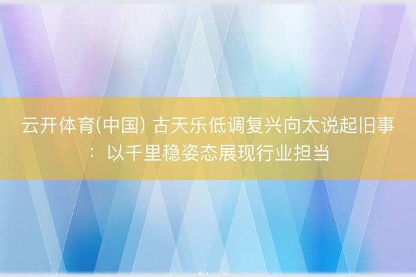云开体育(中国) 古天乐低调复兴向太说起旧事：以千里稳姿态展现行业担当