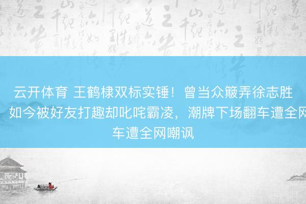 云开体育 王鹤棣双标实锤！曾当众簸弄徐志胜长相，如今被好友打趣却叱咤霸凌，潮牌下场翻车遭全网嘲讽