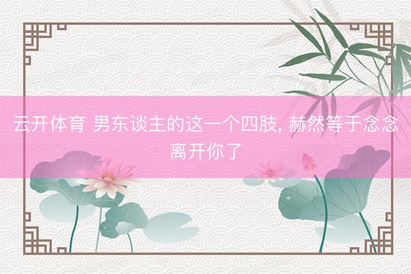 云开体育 男东谈主的这一个四肢， 赫然等于念念离开你了