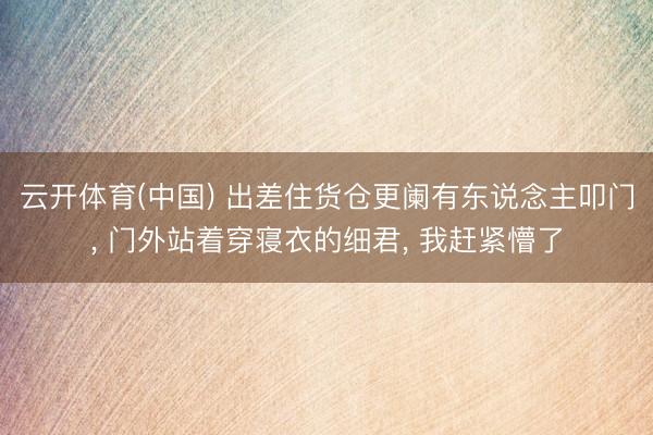 云开体育(中国) 出差住货仓更阑有东说念主叩门， 门外站着穿寝衣的细君， 我赶紧懵了