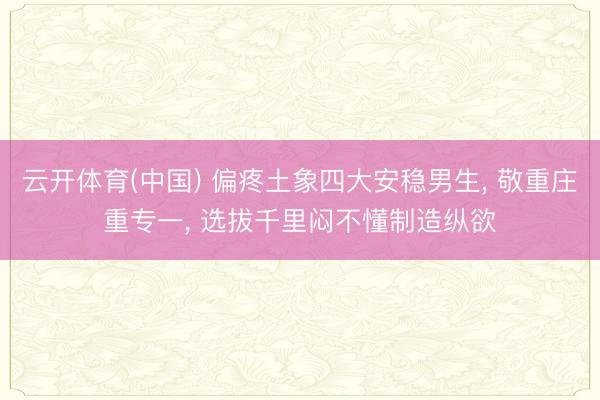 云开体育(中国) 偏疼土象四大安稳男生, 敬重庄重专一, 选拔千里闷不懂制造纵欲